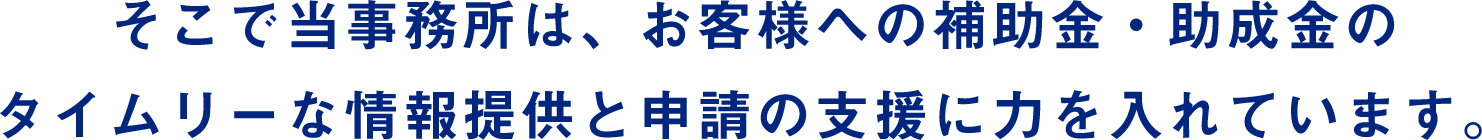 そこで当事務所は、お客様への補助金・助成金のタイムリーな情報提供と申請の支援に力を入れています。