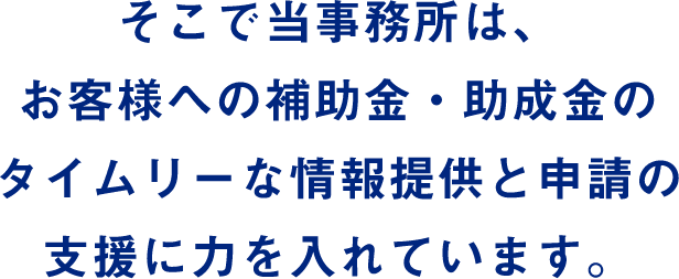 そこで当事務所は、お客様への補助金・助成金のタイムリーな情報提供と申請の支援に力を入れています。